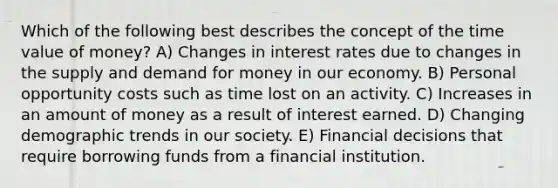 Which of the following best describes the concept of the time value of money? A) Changes in interest rates due to changes in the supply and demand for money in our economy. B) Personal opportunity costs such as time lost on an activity. C) Increases in an amount of money as a result of interest earned. D) Changing demographic trends in our society. E) Financial decisions that require borrowing funds from a financial institution.