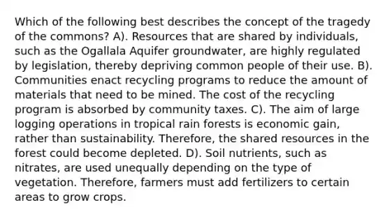 Which of the following best describes the concept of the tragedy of the commons? A). Resources that are shared by individuals, such as the Ogallala Aquifer groundwater, are highly regulated by legislation, thereby depriving common people of their use. B). Communities enact recycling programs to reduce the amount of materials that need to be mined. The cost of the recycling program is absorbed by community taxes. C). The aim of large logging operations in tropical rain forests is economic gain, rather than sustainability. Therefore, the shared resources in the forest could become depleted. D). Soil nutrients, such as nitrates, are used unequally depending on the type of vegetation. Therefore, farmers must add fertilizers to certain areas to grow crops.