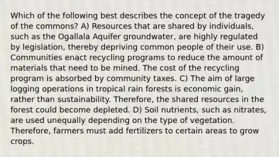 Which of the following best describes the concept of the tragedy of the commons? A) Resources that are shared by individuals, such as the Ogallala Aquifer groundwater, are highly regulated by legislation, thereby depriving common people of their use. B) Communities enact recycling programs to reduce the amount of materials that need to be mined. The cost of the recycling program is absorbed by community taxes. C) The aim of large logging operations in tropical rain forests is economic gain, rather than sustainability. Therefore, the shared resources in the forest could become depleted. D) Soil nutrients, such as nitrates, are used unequally depending on the type of vegetation. Therefore, farmers must add fertilizers to certain areas to grow crops.