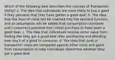 Which of the following best describes the concept of Transaction Utility? a. The idea that individuals are more likely to buy a good if they perceive that they have gotten a good deal. b. The idea that the level of costs will be inserted into the demand function, and an assumption will be added that consumption increases until consumers perceive their initial purchase to have been a good deal. c. The idea that individuals receive some value from feeling like they got a good deal after purchasing and deciding how much of a good to consume. d. The idea that sunk or transaction costs are compared against other costs and gains from consumption to help individuals determine whether they got a good deal.