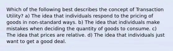 Which of the following best describes the concept of Transaction Utility? a) The idea that individuals respond to the pricing of goods in non-standard ways. b) The idea that individuals make mistakes when deciding the quantity of goods to consume. c) The idea that prices are relative. d) The idea that individuals just want to get a good deal.