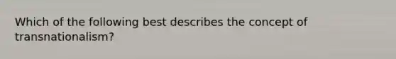 Which of the following best describes the concept of transnationalism?