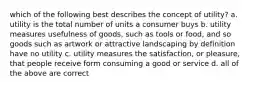 which of the following best describes the concept of utility? a. utility is the total number of units a consumer buys b. utility measures usefulness of goods, such as tools or food, and so goods such as artwork or attractive landscaping by definition have no utility c. utility measures the satisfaction, or pleasure, that people receive form consuming a good or service d. all of the above are correct