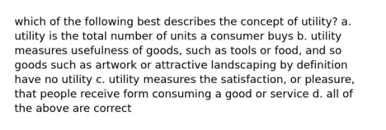 which of the following best describes the concept of utility? a. utility is the total number of units a consumer buys b. utility measures usefulness of goods, such as tools or food, and so goods such as artwork or attractive landscaping by definition have no utility c. utility measures the satisfaction, or pleasure, that people receive form consuming a good or service d. all of the above are correct