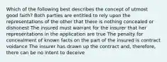 Which of the following best describes the concept of utmost good faith? Both parties are entitled to rely upon the representations of the other that there is nothing concealed or dishonest The insured must warrant for the insurer that her representations in the application are true The penalty for concealment of known facts on the part of the insured is contract voidance The insurer has drawn up the contract and, therefore, there can be no intent to deceive