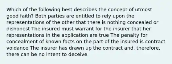 Which of the following best describes the concept of utmost good faith? Both parties are entitled to rely upon the representations of the other that there is nothing concealed or dishonest The insured must warrant for the insurer that her representations in the application are true The penalty for concealment of known facts on the part of the insured is contract voidance The insurer has drawn up the contract and, therefore, there can be no intent to deceive