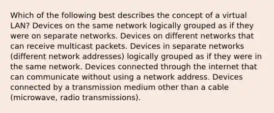 Which of the following best describes the concept of a virtual LAN? Devices on the same network logically grouped as if they were on separate networks. Devices on different networks that can receive multicast packets. Devices in separate networks (different network addresses) logically grouped as if they were in the same network. Devices connected through the internet that can communicate without using a network address. Devices connected by a transmission medium other than a cable (microwave, radio transmissions).