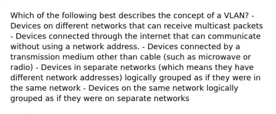 Which of the following best describes the concept of a VLAN? -Devices on different networks that can receive multicast packets - Devices connected through the internet that can communicate without using a network address. - Devices connected by a transmission medium other than cable (such as microwave or radio) - Devices in separate networks (which means they have different network addresses) logically grouped as if they were in the same network - Devices on the same network logically grouped as if they were on separate networks