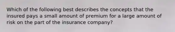 Which of the following best describes the concepts that the insured pays a small amount of premium for a large amount of risk on the part of the insurance company?