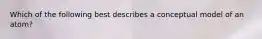 Which of the following best describes a conceptual model of an atom?