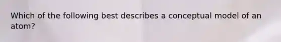 Which of the following best describes a conceptual model of an atom?