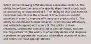 Which of the following BEST describes conceptual skills? A. The ability to perform the tasks of a specific department or job, such as accounting or programming B. The ability to plan and exercise conscious control over the amount of time spent on specific activities in order to improve efficiency and productivity C. The ability to understand human behavior, communicate effectively, and establish rapport with others D. The ability to think creatively, understand complicated or abstract ideas, and see the "big picture" E. The ability to effectively define and diagnose a problem or opportunity, evaluate alternative courses of action, and select the most appropriate one