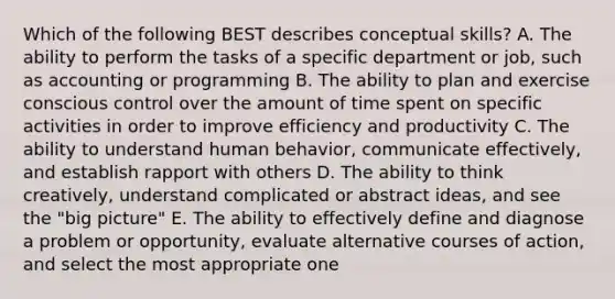 Which of the following BEST describes conceptual skills? A. The ability to perform the tasks of a specific department or job, such as accounting or programming B. The ability to plan and exercise conscious control over the amount of time spent on specific activities in order to improve efficiency and productivity C. The ability to understand human behavior, communicate effectively, and establish rapport with others D. The ability to think creatively, understand complicated or abstract ideas, and see the "big picture" E. The ability to effectively define and diagnose a problem or opportunity, evaluate alternative courses of action, and select the most appropriate one