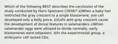 Which of the following BEST describes the conclusion of the study conducted by Hans Spemann (1938)? a)When a baby hair restricted the gray crescent to a single blastomere, one cell developed only a belly piece. b)Cells with gray crescent cause the development of dorsal features in salamanders c)When salamander eggs were allowed to divide normally, early blastomeres were totipotent. d)In the experimental group, a embryonic cell lacked CDs.