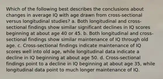 Which of the following best describes the conclusions about changes in average IQ with age drawn from cross-sectional versus longitudinal studies? a. Both longitudinal and cross-sectional findings show similar significant declines in IQ scores beginning at about age 40 or 45. b. Both longitudinal and cross-sectional findings show similar maintenance of IQ through old age. c. Cross-sectional findings indicate maintenance of IQ scores well into old age, while longitudinal data indicate a decline in IQ beginning at about age 50. d. Cross-sectional findings point to a decline in IQ beginning at about age 35, while longitudinal data point to much longer maintenance of IQ.