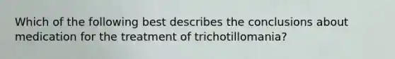 Which of the following best describes the conclusions about medication for the treatment of trichotillomania?