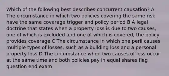 Which of the following best describes concurrent causation? A The circumstance in which two policies covering the same risk have the same coverage trigger and policy period B A legal doctrine that states when a property loss is due to two causes, one of which is excluded and one of which is covered, the policy provides coverage C The circumstance in which one peril causes multiple types of losses, such as a building loss and a personal property loss D The circumstance when two causes of loss occur at the same time and both policies pay in equal shares flag question end exam