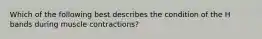 Which of the following best describes the condition of the H bands during muscle contractions?