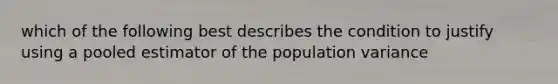 which of the following best describes the condition to justify using a pooled estimator of the population variance