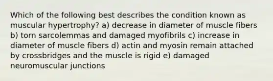 Which of the following best describes the condition known as muscular hypertrophy? a) decrease in diameter of muscle fibers b) torn sarcolemmas and damaged myofibrils c) increase in diameter of muscle fibers d) actin and myosin remain attached by crossbridges and the muscle is rigid e) damaged neuromuscular junctions