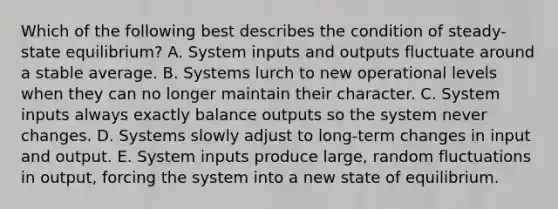 Which of the following best describes the condition of steady-state equilibrium? A. System inputs and outputs fluctuate around a stable average. B. Systems lurch to new operational levels when they can no longer maintain their character. C. System inputs always exactly balance outputs so the system never changes. D. Systems slowly adjust to long-term changes in input and output. E. System inputs produce large, random fluctuations in output, forcing the system into a new state of equilibrium.