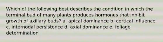 Which of the following best describes the condition in which the terminal bud of many plants produces hormones that inhibit growth of axillary buds? a. apical dominance b. cortical influence c. internodal persistence d. axial dominance e. foliage determination