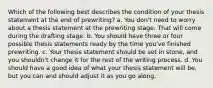 Which of the following best describes the condition of your thesis statement at the end of prewriting? a. You don't need to worry about a thesis statement at the prewriting stage. That will come during the drafting stage. b. You should have three or four possible thesis statements ready by the time you've finished prewriting. c. Your thesis statement should be set in stone, and you shouldn't change it for the rest of the writing process. d. You should have a good idea of what your thesis statement will be, but you can and should adjust it as you go along.