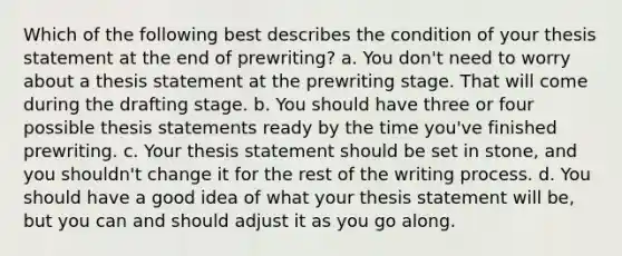 Which of the following best describes the condition of your thesis statement at the end of prewriting? a. You don't need to worry about a thesis statement at the prewriting stage. That will come during the drafting stage. b. You should have three or four possible thesis statements ready by the time you've finished prewriting. c. Your thesis statement should be set in stone, and you shouldn't change it for the rest of the writing process. d. You should have a good idea of what your thesis statement will be, but you can and should adjust it as you go along.