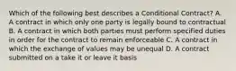 Which of the following best describes a Conditional Contract? A. A contract in which only one party is legally bound to contractual B. A contract in which both parties must perform specified duties in order for the contract to remain enforceable C. A contract in which the exchange of values may be unequal D. A contract submitted on a take it or leave it basis