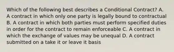 Which of the following best describes a Conditional Contract? A. A contract in which only one party is legally bound to contractual B. A contract in which both parties must perform specified duties in order for the contract to remain enforceable C. A contract in which the exchange of values may be unequal D. A contract submitted on a take it or leave it basis