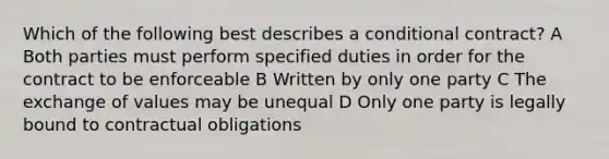 Which of the following best describes a conditional contract? A Both parties must perform specified duties in order for the contract to be enforceable B Written by only one party C The exchange of values may be unequal D Only one party is legally bound to contractual obligations