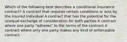 Which of the following best describes a conditional insurance contract? A contract that requires certain conditions or acts by the insured individual A contract that has the potential for the unequal exchange of consideration for both parties A contract where one party "adheres" to the terms of the contract A contract where only one party makes any kind of enforceable contract