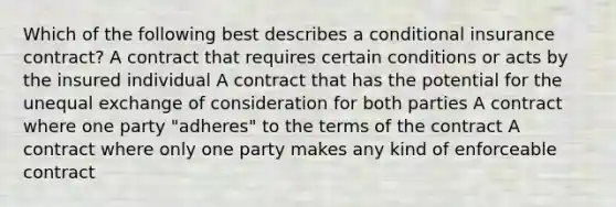 Which of the following best describes a conditional insurance contract? A contract that requires certain conditions or acts by the insured individual A contract that has the potential for the unequal exchange of consideration for both parties A contract where one party "adheres" to the terms of the contract A contract where only one party makes any kind of enforceable contract