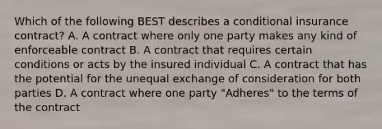 Which of the following BEST describes a conditional insurance contract? A. A contract where only one party makes any kind of enforceable contract B. A contract that requires certain conditions or acts by the insured individual C. A contract that has the potential for the unequal exchange of consideration for both parties D. A contract where one party "Adheres" to the terms of the contract