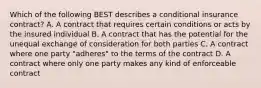 Which of the following BEST describes a conditional insurance contract? A. A contract that requires certain conditions or acts by the insured individual B. A contract that has the potential for the unequal exchange of consideration for both parties C. A contract where one party "adheres" to the terms of the contract D. A contract where only one party makes any kind of enforceable contract