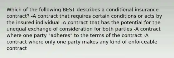 Which of the following BEST describes a conditional insurance contract? -A contract that requires certain conditions or acts by the insured individual -A contract that has the potential for the unequal exchange of consideration for both parties -A contract where one party "adheres" to the terms of the contract -A contract where only one party makes any kind of enforceable contract