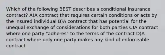 Which of the following BEST describes a conditional insurance contract? A)A contract that requires certain conditions or acts by the insured individual B)A contract that has potential for the unequal exchange of considerations for both parties C)A contract where one party "adheres" to the terms of the contract D)A contract where only one party makes any kind of enforceable contract