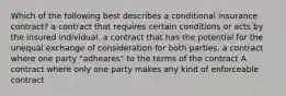 Which of the following best describes a conditional insurance contract? a contract that requires certain conditions or acts by the insured individual. a contract that has the potential for the unequal exchange of consideration for both parties. a contract where one party "adheares" to the terms of the contract A contract where only one party makes any kind of enforceable contract