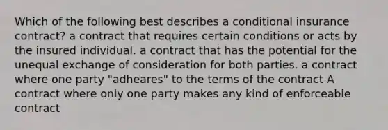 Which of the following best describes a conditional insurance contract? a contract that requires certain conditions or acts by the insured individual. a contract that has the potential for the unequal exchange of consideration for both parties. a contract where one party "adheares" to the terms of the contract A contract where only one party makes any kind of enforceable contract