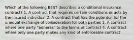 Which of the following BEST describes a conditional insurance contract? 1. A contract that requires certain conditions or acts by the insured individual 2. A contract that has the potential for the unequal exchange of consideration for both parties 3. A contract where one party "adheres" to the terms of contract 4. A contract where only one party makes any kind of enforceable contract