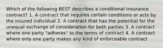 Which of the following BEST describes a conditional insurance contract? 1. A contract that requires certain conditions or acts by the insured individual 2. A contract that has the potential for the unequal exchange of consideration for both parties 3. A contract where one party "adheres" to the terms of contract 4. A contract where only one party makes any kind of enforceable contract