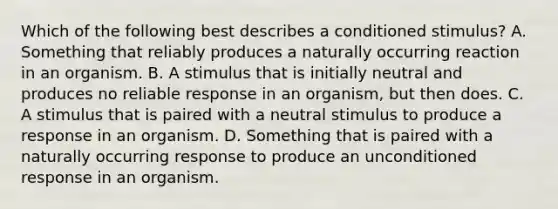 Which of the following best describes a conditioned stimulus? A. Something that reliably produces a naturally occurring reaction in an organism. B. A stimulus that is initially neutral and produces no reliable response in an organism, but then does. C. A stimulus that is paired with a neutral stimulus to produce a response in an organism. D. Something that is paired with a naturally occurring response to produce an unconditioned response in an organism.