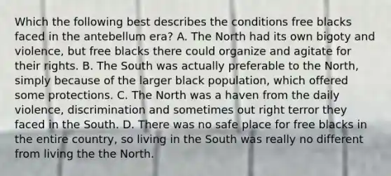 Which the following best describes the conditions free blacks faced in the antebellum era? A. The North had its own bigoty and violence, but free blacks there could organize and agitate for their rights. B. The South was actually preferable to the North, simply because of the larger black population, which offered some protections. C. The North was a haven from the daily violence, discrimination and sometimes out right terror they faced in the South. D. There was no safe place for free blacks in the entire country, so living in the South was really no different from living the the North.