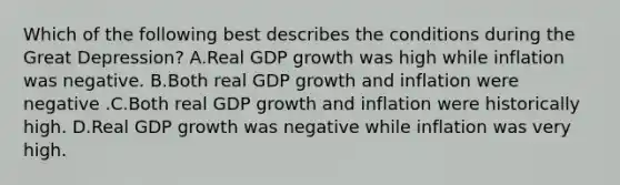 Which of the following best describes the conditions during the Great Depression? A.Real GDP growth was high while inflation was negative. B.Both real GDP growth and inflation were negative .C.Both real GDP growth and inflation were historically high. D.Real GDP growth was negative while inflation was very high.