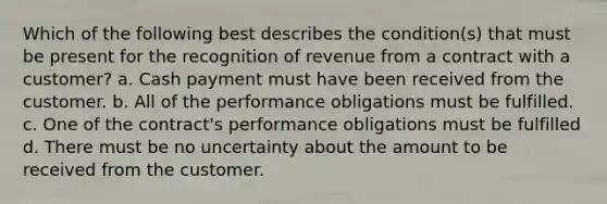 Which of the following best describes the condition(s) that must be present for the recognition of revenue from a contract with a customer? a. Cash payment must have been received from the customer. b. All of the performance obligations must be fulfilled. c. One of the contract's performance obligations must be fulfilled d. There must be no uncertainty about the amount to be received from the customer.