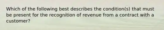 Which of the following best describes the condition(s) that must be present for the recognition of revenue from a contract with a customer?