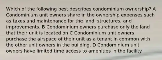 Which of the following best describes condominium ownership? A Condominium unit owners share in the ownership expenses such as taxes and maintenance for the land, structures, and improvements. B Condominium owners purchase only the land that their unit is located on C Condominium unit owners purchase the airspace of their unit as a tenant in common with the other unit owners in the building. D Condominium unit owners have limited time access to amenities in the facility