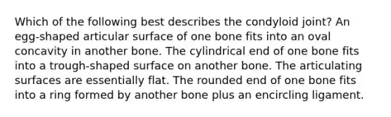 Which of the following best describes the condyloid joint? An egg-shaped articular surface of one bone fits into an oval concavity in another bone. The cylindrical end of one bone fits into a trough-shaped surface on another bone. The articulating surfaces are essentially flat. The rounded end of one bone fits into a ring formed by another bone plus an encircling ligament.