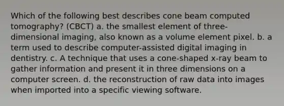 Which of the following best describes cone beam computed tomography? (CBCT) a. the smallest element of three-dimensional imaging, also known as a volume element pixel. b. a term used to describe computer-assisted digital imaging in dentistry. c. A technique that uses a cone-shaped x-ray beam to gather information and present it in three dimensions on a computer screen. d. the reconstruction of raw data into images when imported into a specific viewing software.