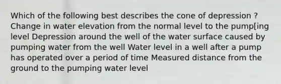 Which of the following best describes the cone of depression ? Change in water elevation from the normal level to the pump[ing level Depression around the well of the water surface caused by pumping water from the well Water level in a well after a pump has operated over a period of time Measured distance from the ground to the pumping water level